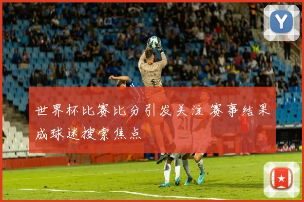 世界杯比赛比分引发关注 赛事结果成球迷搜索焦点