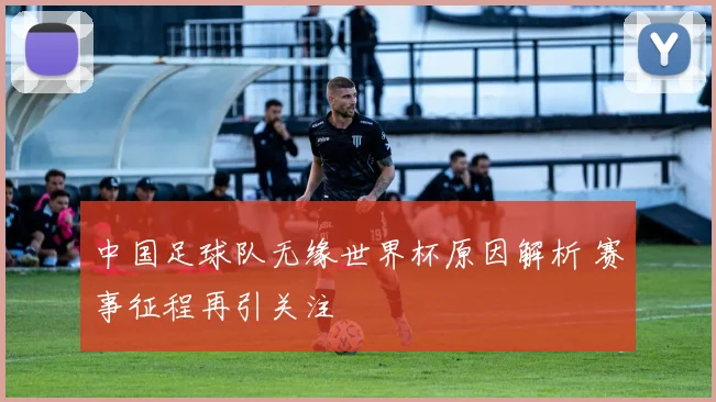 中国足球队无缘世界杯原因解析 赛事征程再引关注