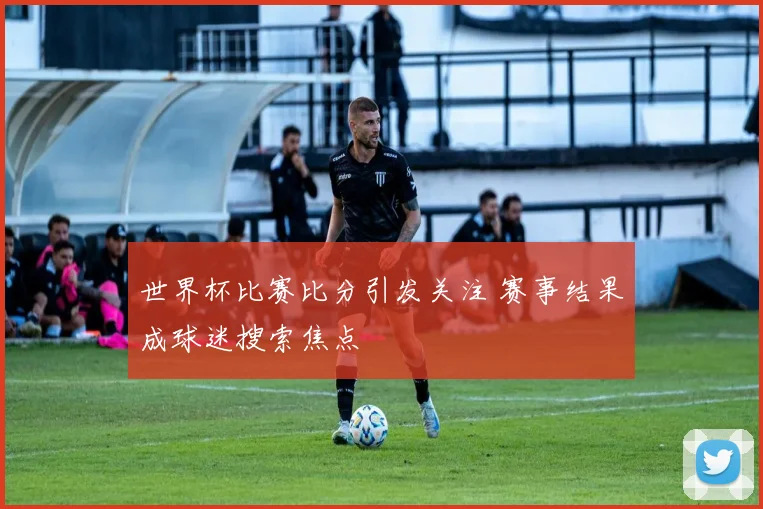 世界杯比赛比分引发关注 赛事结果成球迷搜索焦点