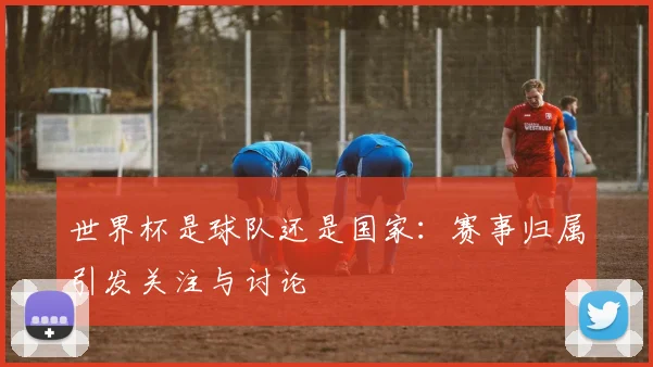 世界杯是球队还是国家:赛事归属引发关注与讨论