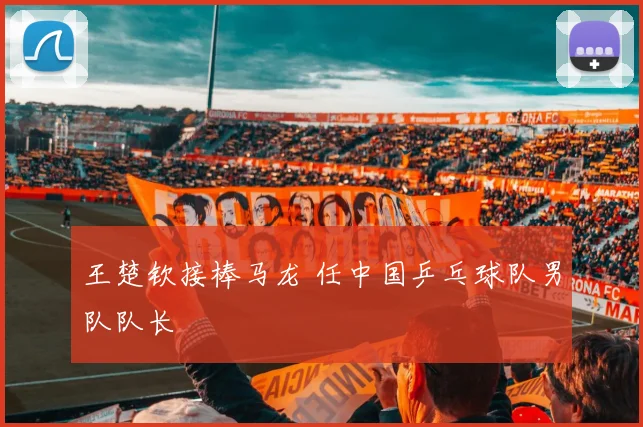 王楚钦接棒马龙 任中国乒乓球队男队队长