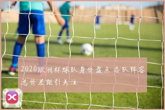 2020欧洲杯球队身价盘点 各队阵容总价差距引关注