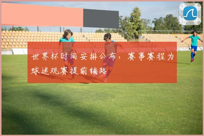 世界杯时间安排公布,赛事赛程为球迷观赛提前铺路