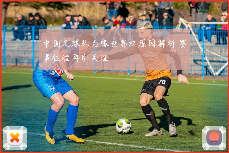 中国足球队无缘世界杯原因解析 赛事征程再引关注